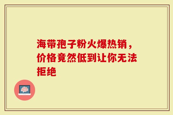 海带孢子粉火爆热销，价格竟然低到让你无法拒绝