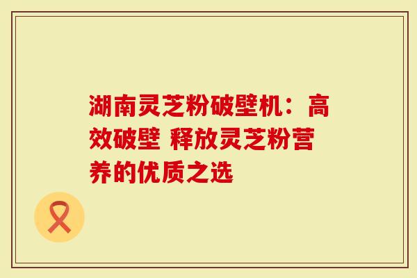 湖南灵芝粉破壁机：高效破壁 释放灵芝粉营养的优质之选