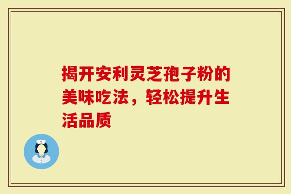 揭开安利灵芝孢子粉的美味吃法，轻松提升生活品质