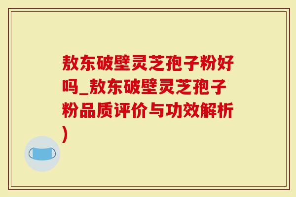 敖东破壁灵芝孢子粉好吗_敖东破壁灵芝孢子粉品质评价与功效解析)