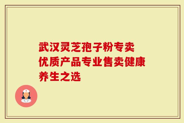 武汉灵芝孢子粉专卖 优质产品专业售卖健康养生之选