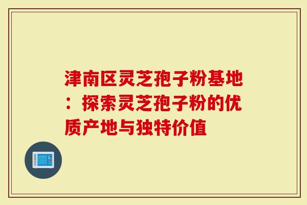 津南区灵芝孢子粉基地：探索灵芝孢子粉的优质产地与独特价值