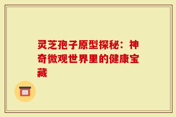 灵芝孢子原型探秘：神奇微观世界里的健康宝藏