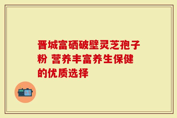 晋城富硒破壁灵芝孢子粉 营养丰富养生保健的优质选择