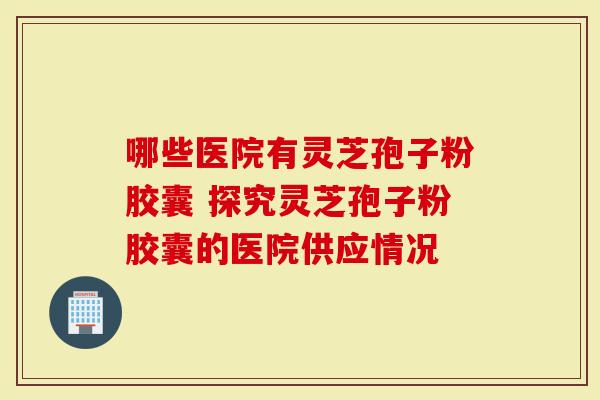 哪些医院有灵芝孢子粉胶囊 探究灵芝孢子粉胶囊的医院供应情况