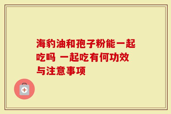海豹油和孢子粉能一起吃吗 一起吃有何功效与注意事项