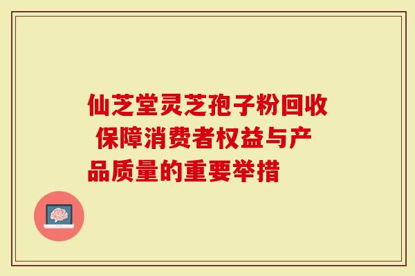 仙芝堂灵芝孢子粉回收 保障消费者权益与产品质量的重要举措