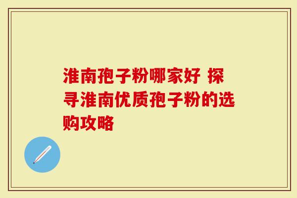 淮南孢子粉哪家好 探寻淮南优质孢子粉的选购攻略