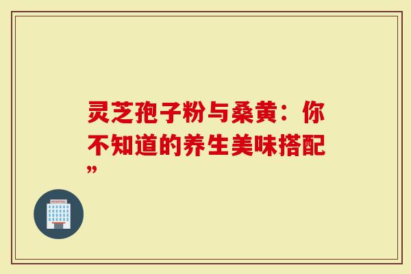 灵芝孢子粉与桑黄：你不知道的养生美味搭配”
