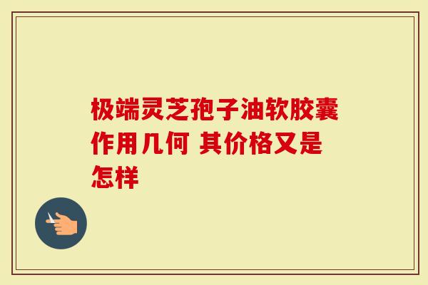 极端灵芝孢子油软胶囊作用几何 其价格又是怎样