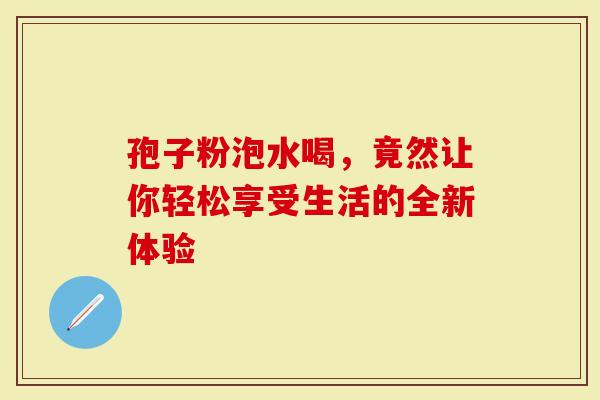 孢子粉泡水喝，竟然让你轻松享受生活的全新体验
