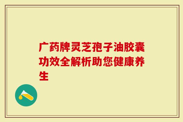 广药牌灵芝孢子油胶囊功效全解析助您健康养生