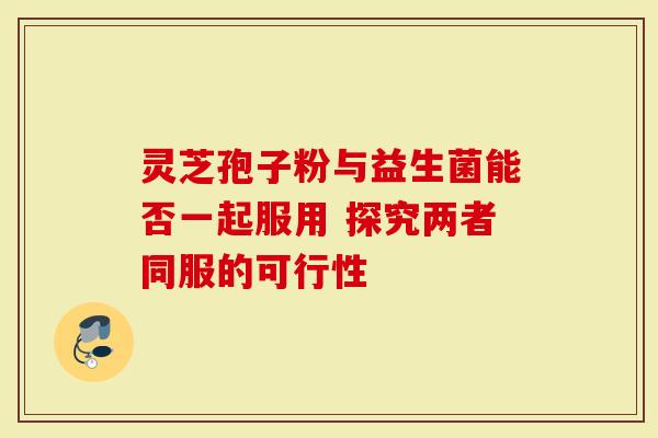 灵芝孢子粉与益生菌能否一起服用 探究两者同服的可行性