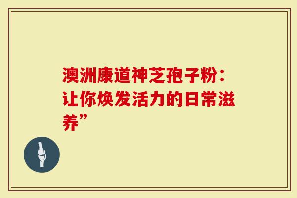 澳洲康道神芝孢子粉：让你焕发活力的日常滋养”