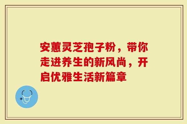 安蕙灵芝孢子粉，带你走进养生的新风尚，开启优雅生活新篇章