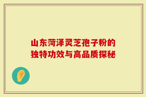 山东菏泽灵芝孢子粉的独特功效与高品质探秘