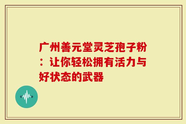 广州善元堂灵芝孢子粉：让你轻松拥有活力与好状态的武器