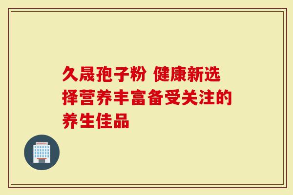 久晟孢子粉 健康新选择营养丰富备受关注的养生佳品