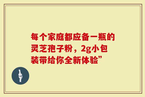每个家庭都应备一瓶的灵芝孢子粉，2g小包装带给你全新体验”