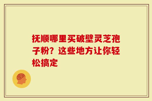 抚顺哪里买破壁灵芝孢子粉？这些地方让你轻松搞定