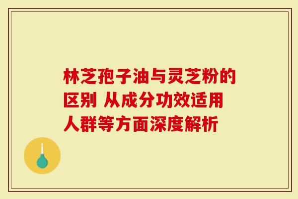 林芝孢子油与灵芝粉的区别 从成分功效适用人群等方面深度解析