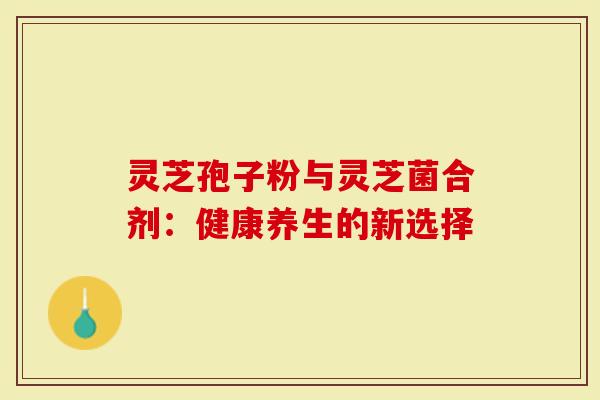 灵芝孢子粉与灵芝菌合剂：健康养生的新选择