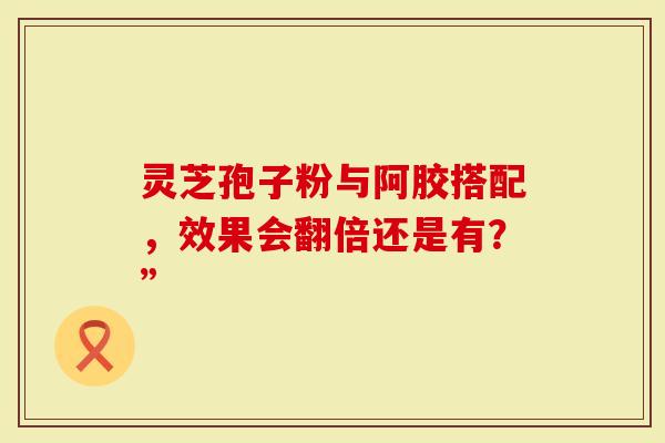 灵芝孢子粉与阿胶搭配，效果会翻倍还是有？”