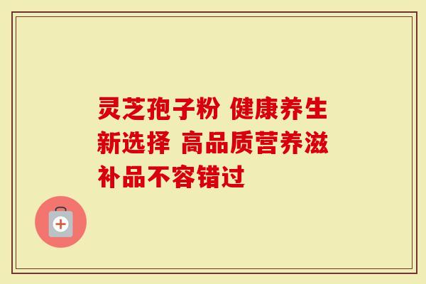 灵芝孢子粉 健康养生新选择 高品质营养滋补品不容错过