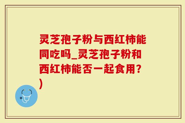 灵芝孢子粉与西红柿能同吃吗_灵芝孢子粉和西红柿能否一起食用？)