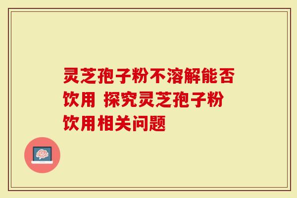 灵芝孢子粉不溶解能否饮用 探究灵芝孢子粉饮用相关问题