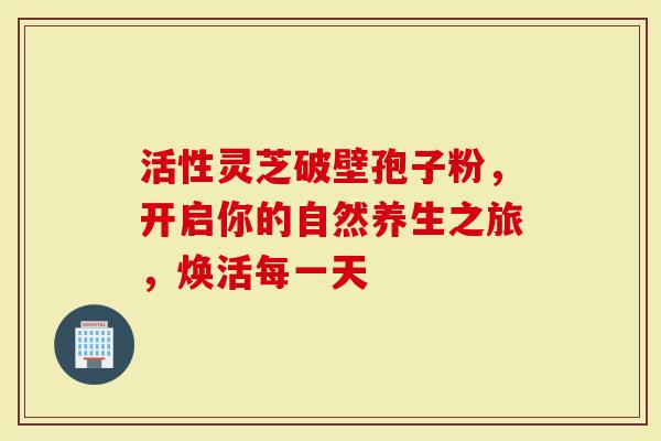 活性灵芝破壁孢子粉，开启你的自然养生之旅，焕活每一天