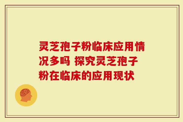 灵芝孢子粉临床应用情况多吗 探究灵芝孢子粉在临床的应用现状