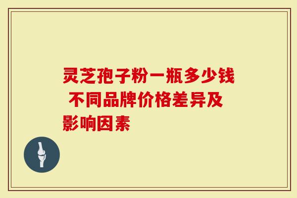 灵芝孢子粉一瓶多少钱 不同品牌价格差异及影响因素