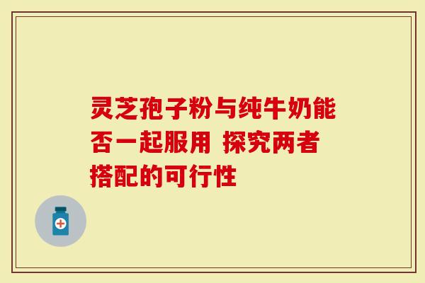 灵芝孢子粉与纯牛奶能否一起服用 探究两者搭配的可行性