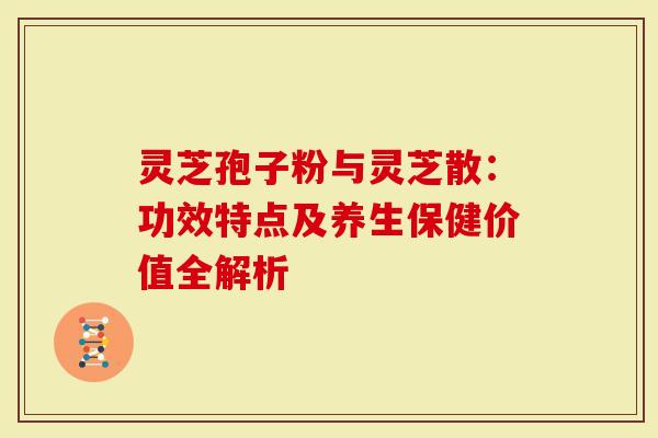 灵芝孢子粉与灵芝散：功效特点及养生保健价值全解析