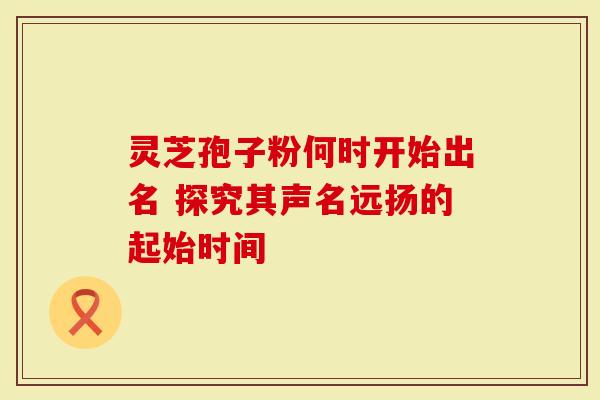 灵芝孢子粉何时开始出名 探究其声名远扬的起始时间