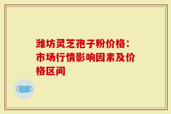 潍坊灵芝孢子粉价格：市场行情影响因素及价格区间