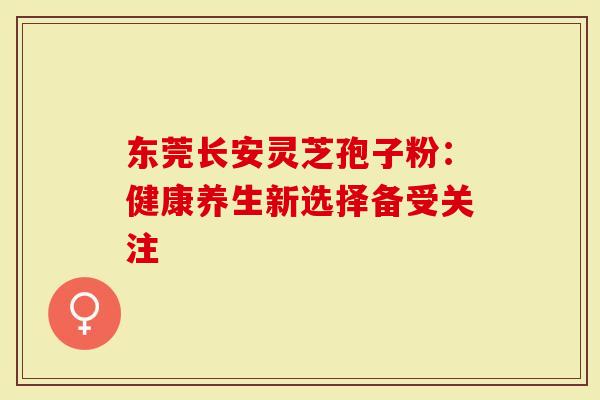 东莞长安灵芝孢子粉：健康养生新选择备受关注