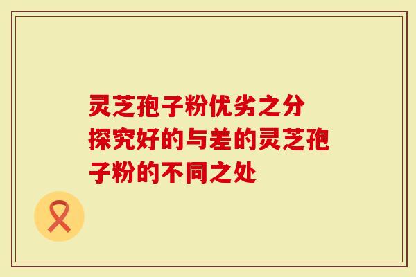 灵芝孢子粉优劣之分 探究好的与差的灵芝孢子粉的不同之处