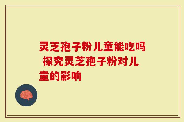 灵芝孢子粉儿童能吃吗 探究灵芝孢子粉对儿童的影响